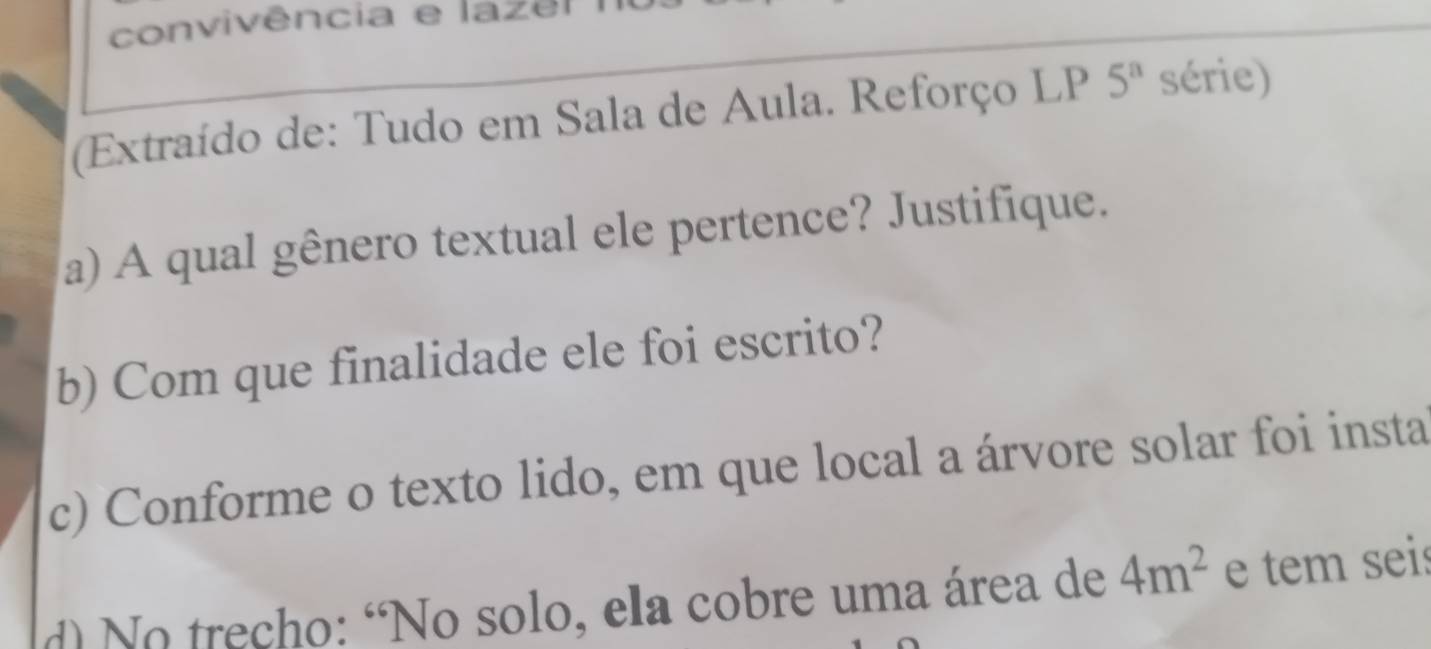 convivência e lazel 
(Extraído de: Tudo em Sala de Aula. Reforço LP 5^a série) 
a) A qual gênero textual ele pertence? Justifique. 
b) Com que finalidade ele foi escrito? 
c) Conforme o texto lido, em que local a árvore solar foi insta 
d) No trecho: “No solo, ela cobre uma área de 4m^2 e tem seis