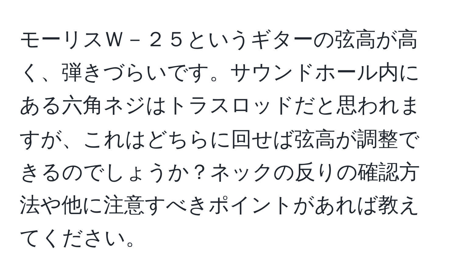 モーリスＷ－２５というギターの弦高が高く、弾きづらいです。サウンドホール内にある六角ネジはトラスロッドだと思われますが、これはどちらに回せば弦高が調整できるのでしょうか？ネックの反りの確認方法や他に注意すべきポイントがあれば教えてください。