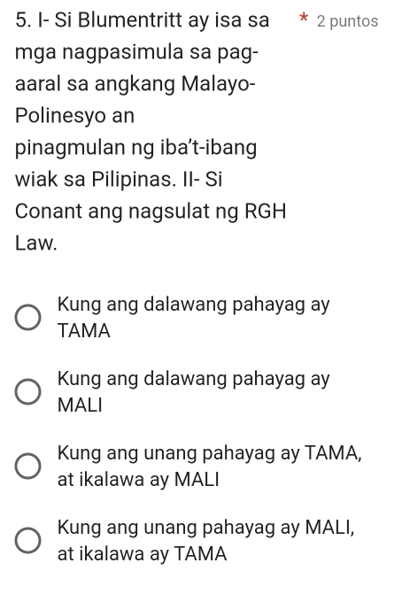 I- Si Blumentritt ay isa sa 2 puntos
mga nagpasimula sa pag-
aaral sa angkang Malayo-
Polinesyo an
pinagmulan ng iba't-ibang
wiak sa Pilipinas. II- Si
Conant ang nagsulat ng RGH
Law.
Kung ang dalawang pahayag ay
TAMA
Kung ang dalawang pahayag ay
MALI
Kung ang unang pahayag ay TAMA,
at ikalawa ay MALI
Kung ang unang pahayag ay MALI,
at ikalawa ay TAMA