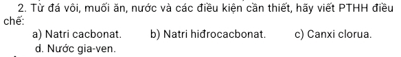 Từ đá vôi, muối ăn, nước và các điều kiện cần thiết, hãy viết PTHH điều
chế:
a) Natri cacbonat. b) Natri hiđrocacbonat. c) Canxi clorua.
d. Nước gia-ven.