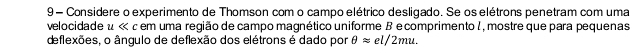 Considere o experimento de Thomson com o campo elétrico desligado. Se os elétrons penetram com uma 
velocidade u * em uma região de campo magnético uniforme B ecomprimento I , mostre que para pequenas 
deflexões, o ângulo de deflexão dos elétrons é dado por θ approx el/2mu.