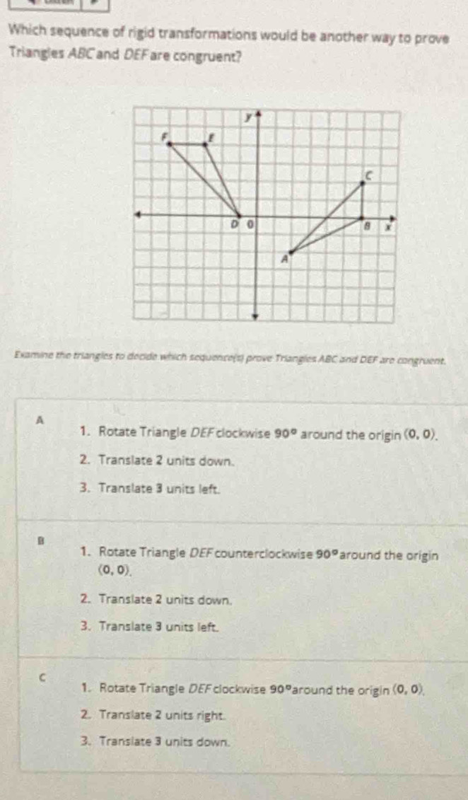 Which sequence of rigid transformations would be another way to prove
Triangles ABC and DEFare congruent?
y
F
C
D
8
A
Examine the triangles to decide which sequence(s) prove Triangles ABC and DEF are congruent.
A
1. Rotate Triangle DEF clockwise 90° around the origin (0,0). 
2. Translate 2 units down.
3. Translate 3 units left.
B
1. Rotate Triangle DEF counterclockwise 90° around the origin
(0,0). 
2. Translate 2 units down.
3. Translate 3 units left.
C
1. Rotate Triangle DEF clockwise 90° around the origin (0,0), 
2. Translate 2 units right.
3. Transiate 3 units down.