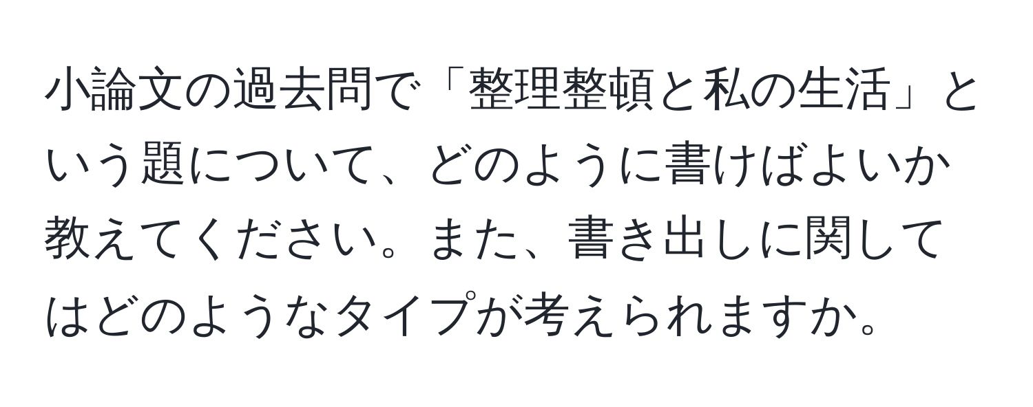 小論文の過去問で「整理整頓と私の生活」という題について、どのように書けばよいか教えてください。また、書き出しに関してはどのようなタイプが考えられますか。