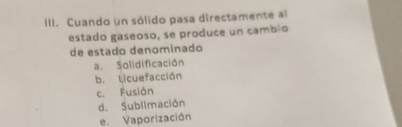 Cuando un sólido pasa directamente al
estado gaseoso, se produce un cambio
de estado denominado
a. Solidificación
b. Licuefacción
c. Fusión
d. Sublimación
e. Vaporización