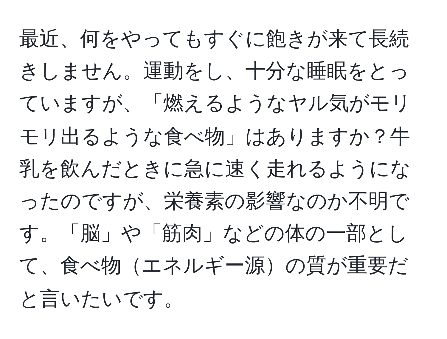 最近、何をやってもすぐに飽きが来て長続きしません。運動をし、十分な睡眠をとっていますが、「燃えるようなヤル気がモリモリ出るような食べ物」はありますか？牛乳を飲んだときに急に速く走れるようになったのですが、栄養素の影響なのか不明です。「脳」や「筋肉」などの体の一部として、食べ物エネルギー源の質が重要だと言いたいです。