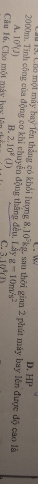 C. W
15. Cho một máy bay lên thẳng có khối lượng 8.10^3kg
D. HP
2000m. Tính công của động cơ khi chuyển động thẳng đều. Lấy 1, sau thời gian 2 phút máy bay lên được độ cao là
A. 10^8(J)
B. 2.10^8( (J)
g=10m/s^2
Câu 16. Cho một máy hay lên thủ
C. 3.10^8CD