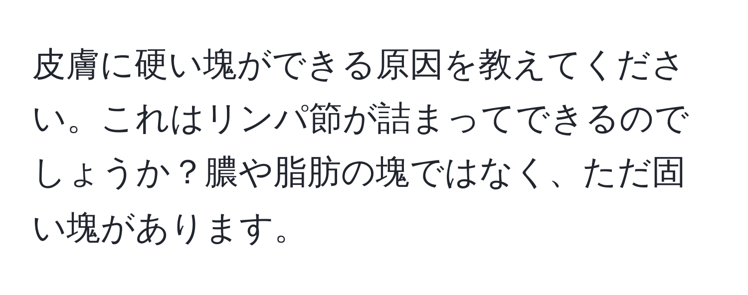 皮膚に硬い塊ができる原因を教えてください。これはリンパ節が詰まってできるのでしょうか？膿や脂肪の塊ではなく、ただ固い塊があります。