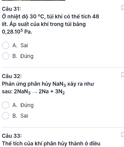 Ở nhiệt độ 30°C , túi khí có thể tích 48
lít. Áp suất của khí trong túi bằng
0,28.10^5Pa.
A. Sai
B. Đúng
Câu 32:
Phản ứng phân hủy NaN_3 xảy ra như
sau: 2NaN_3to 2Na+3N_2
A. Đúng
B. Sai
Câu 33:
Thể tích của khí phân hủy thành ở điều