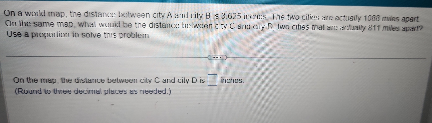 On a world map, the distance between city A and city B is 3.625 inches. The two cities are actually 1088 miles apart. 
On the same map, what would be the distance between city C and city D, two cities that are actually 811 miles apart? 
Use a proportion to solve this problem. 
On the map, the distance between city C and city D is □ inches
(Round to three decimal places as needed.)