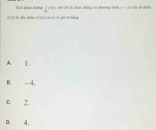 Tích phân đường ∈tlimits _OAe^xdy với OA là đoạn thẳng có phương trình y=2x nổi từ điểm
O(0;0) đến điểm A(ln 2;ln 4) có giá trị bằng
A. 1.
B. -4.
C. 2.
D. 4.