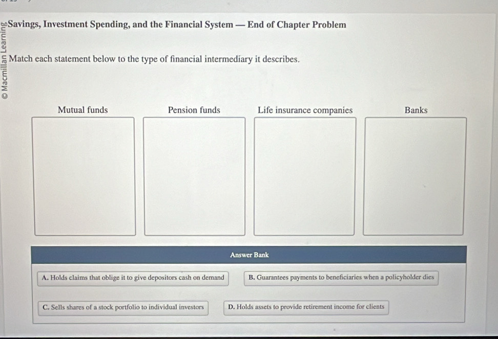 ≌Savings, Investment Spending, and the Financial System — End of Chapter Problem
=
Match each statement below to the type of financial intermediary it describes.
5
Mutual funds Pension funds Life insurance companies Banks
Answer Bank
A. Holds claims that oblige it to give depositors cash on demand B. Guarantees payments to beneficiaries when a policyholder dies
C. Sells shares of a stock portfolio to individual investors D. Holds assets to provide retirement income for clients