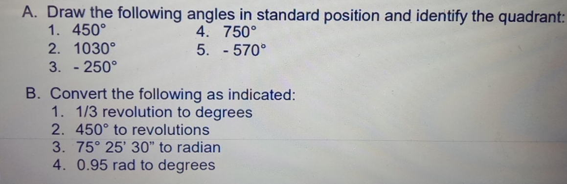 Draw the following angles in standard position and identify the quadrant: 
1. 450° 4. 750°
2. 1030° 5. -570°
3. -250°
B. Convert the following as indicated: 
1. 1/3 revolution to degrees
2. 450° to revolutions 
3. 75°25'30'' to radian 
4. 0.95 rad to degrees