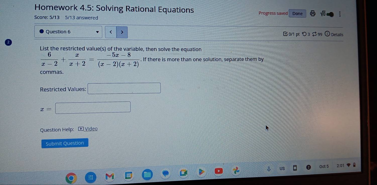 Homework 4.5: Solving Rational Equations sqrt(0) : 
Progress saved Done 
Score: 5/13 5/13 answered 
Question 6 < > [ 0/1 pt つ 3 2 99 ⓘ Detalls 
List the restricted value(s) of the variable, then solve the equation
 6/x-2 + x/x+2 = (-5x-8)/(x-2)(x+2) . If there is more than one solution, separate them by 
commas. 
Restricted Values: □
x= □ 
Question Help: Video 
Submit Question 
US 
Oct 5 2:01