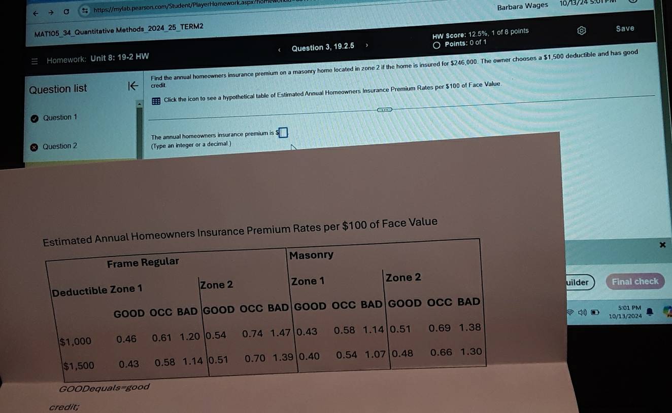 MAT105_34_Quantitative Methods_2024_25_TERM2 Barbara Wages 16/13/24 5:01 
Save 
Points: 0 of 1 
Homework: Unit 8: 19-2 HW Question 3, 19.2.5 HW Score: 12.5%, 1 of 8 points 
Find the annual homeowners insurance premium on a masonry home located in zone 2 if the home is insured for $246,000. The owner chooses a $1,500 deductible and has good 
Question list credit 
Click the icon to see a hypothetical table of Estimated Annual Homeowners Insurance Premium Rates per $100 of Face Value 
Question 1 
The annual homeowners insurance premium is s□
Question 2 (Type an integer or a decimal.) 
Premium Rates per $100 of Face Value 
x 
uilder 
Final check 
5:01 PM 
10/13/2024 
GOODequals=good 
credit;