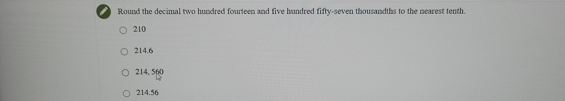 Round the decimal two hundred fourteen and five hundred fifty-seven thousandths to the nearest tenth.
210
214.6
214, 560
214.56