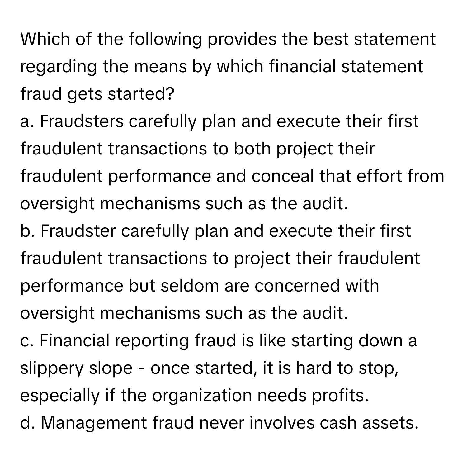 Which of the following provides the best statement regarding the means by which financial statement fraud gets started?

a. Fraudsters carefully plan and execute their first fraudulent transactions to both project their fraudulent performance and conceal that effort from oversight mechanisms such as the audit.
b. Fraudster carefully plan and execute their first fraudulent transactions to project their fraudulent performance but seldom are concerned with oversight mechanisms such as the audit.
c. Financial reporting fraud is like starting down a slippery slope - once started, it is hard to stop, especially if the organization needs profits.
d. Management fraud never involves cash assets.