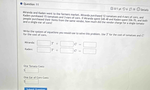 つ 6 2 19 ① Details 
Miranda and Kaden went to the farmers market. Miranda purchased 12 tomatoes and 4 ears of corn, and 
Kaden purshased 15 tomatoes and 3 ears of corn. If Miranda spent $48.48 and Kaden spent $56.70, and both 
people purchased their items from the same vendor, how much did the vendor charge for a single somato 
and a single ear of corn? 
Write the system of equations you would use to solve this problem. Use T' for the cost of tomatoes and C' 
for the cost of corn. 
Miranda: □ T+□ c=□
Kaden: □ T+□ c=□
One Tomato Costs
s□
One Ear of Corn Costs 
s□ 
Scbmit Qruection