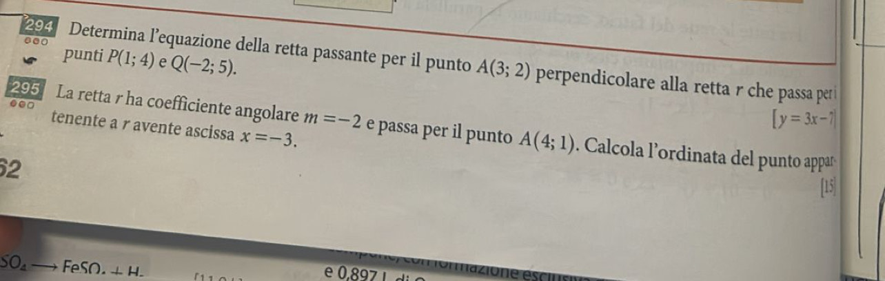 punti P(1;4) e Q(-2;5). 
294 Determina l’equazione della retta passante per il punto A(3;2) perpendicolare alla retta r che passa per i 
295 La retta r ha coefficiente angolare m=-2 e passa per il punto A(4;1)
[y=3x-7]
tenente a r avente ascissa x=-3. 
●.□ Calcola l'ordinata del punto appara 
2 
SO_4 to FeSO.+H. 
e 0,897 ι