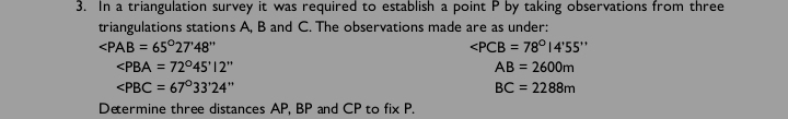 In a triangulation survey it was required to establish a point P by taking observations from three 
triangulations stations A, B and C. The observations made are as under:
∠ PAB=65°27'48''

AB=2600m
∠ PBC=67°33'24''
BC=2288m
Determine three distances AP, BP and CP to fixP.