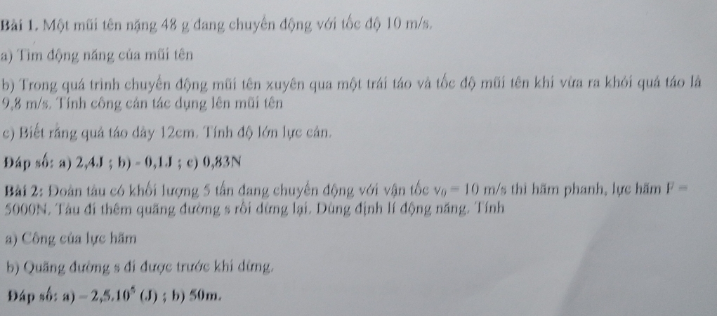 Một mũi tên nặng 48 g đang chuyến động với tốc độ 10 m/s. 
a) Tìm động năng của mũi tên 
b) Trong quá trình chuyến động mũi tên xuyên qua một trái táo và tốc độ mũi tên khi vừa ra khỏi quả táo là
9,8 m/s. Tính công cản tác dụng lên mũi tên 
c) Biết rằng quả táo dây 12cm. Tính độ lớn lực cản. 
Đáp số: a) 2,4J; b) - 0,1J; c) 0,83N
Bài 2: Đoàn tàu có khối lượng 5 tấn đang chuyến động với vận tốc v_0=10m/ /s thì hãm phanh, lực hăm F=
5000N. Tàu đi thêm quãng đường s rồi dừng lại. Dùng định lí động năng. Tính 
a) Công của lực hãm 
b) Quãng đường s đi được trước khi dừng. 
Đáp số: a)=2,5.10^5(J); b) 50m.