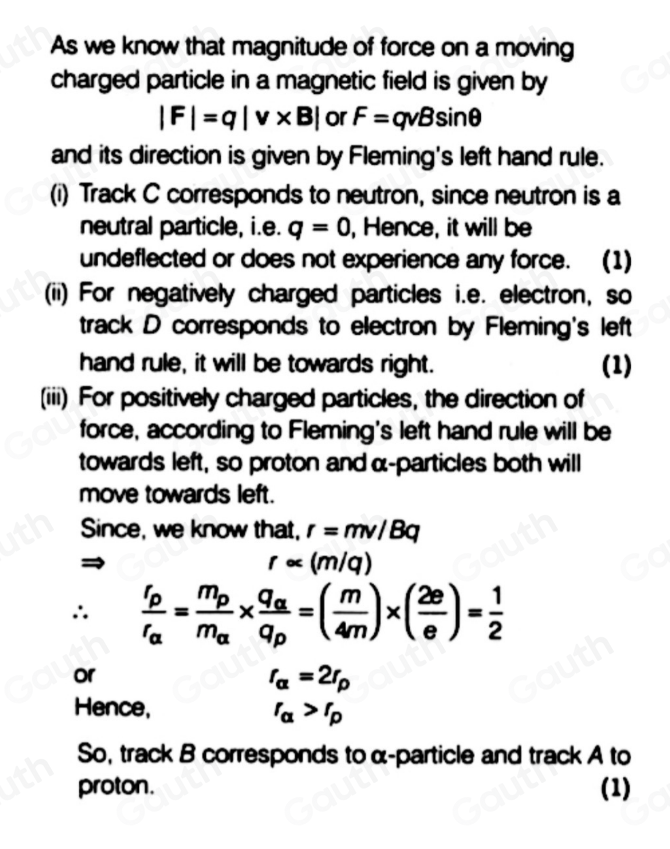 As we know that magnitude of force on a moving 
charged particle in a magnetic field is given by
|F|=q|v* B| or F=qvBsin θ
and its direction is given by Fleming's left hand rule. 
(i) Track C corresponds to neutron, since neutron is a 
neutral particle, i.e. q=0 , Hence, it will be 
undeflected or does not experience any force. (1) 
(ii) For negatively charged particles i.e. electron, so 
track D corresponds to electron by Fleming's left 
hand rule, it will be towards right. (1) 
(iii) For positively charged particles, the direction of 
force, according to Fleming's left hand rule will be 
towards left, so proton and α -particles both will 
move towards left. 
Since, we know that, r=mv/Bq
r∝ (m/q)
∴ frac r_pr_alpha =frac m_pm_alpha * frac q_alpha q_p=( m/4m )* ( 2e/e )= 1/2 
or
r_alpha =2r_p
Hence,
r_alpha >r_p
So, track B corresponds toα-particle and track A to 
proton. (1)