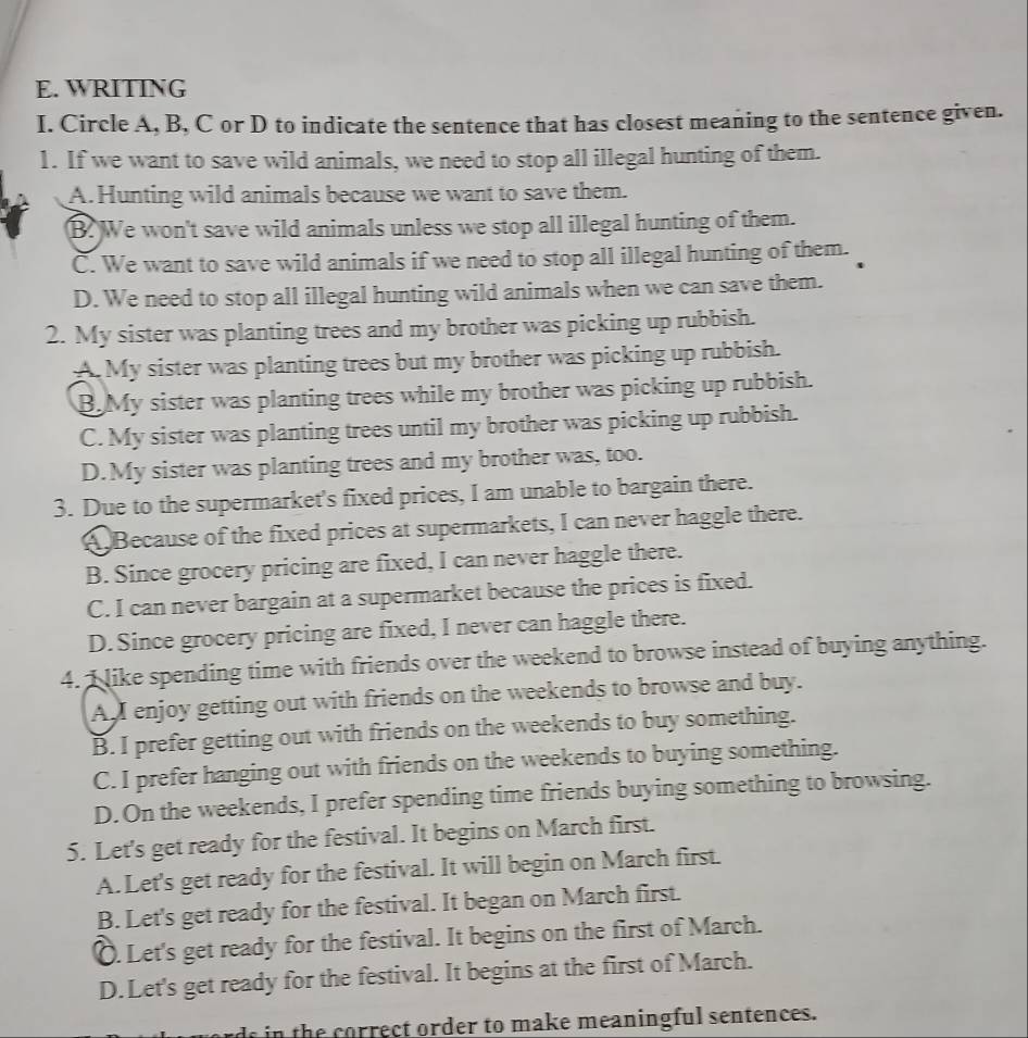 WRITING
I. Circle A, B, C or D to indicate the sentence that has closest meaning to the sentence given.
1. If we want to save wild animals, we need to stop all illegal hunting of them.
A.Hunting wild animals because we want to save them.
B. We won't save wild animals unless we stop all illegal hunting of them.
C. We want to save wild animals if we need to stop all illegal hunting of them.
D. We need to stop all illegal hunting wild animals when we can save them.
2. My sister was planting trees and my brother was picking up rubbish.
A. My sister was planting trees but my brother was picking up rubbish.
B.My sister was planting trees while my brother was picking up rubbish.
C. My sister was planting trees until my brother was picking up rubbish.
D.My sister was planting trees and my brother was, too.
3. Due to the supermarket's fixed prices, I am unable to bargain there.
A Because of the fixed prices at supermarkets, I can never haggle there.
B. Since grocery pricing are fixed, I can never haggle there.
C. I can never bargain at a supermarket because the prices is fixed.
D. Since grocery pricing are fixed, I never can haggle there.
4. I like spending time with friends over the weekend to browse instead of buying anything.
A. enjoy getting out with friends on the weekends to browse and buy.
B. I prefer getting out with friends on the weekends to buy something.
C. I prefer hanging out with friends on the weekends to buying something.
D. On the weekends, I prefer spending time friends buying something to browsing.
5. Let's get ready for the festival. It begins on March first.
A.Let's get ready for the festival. It will begin on March first.
B. Let's get ready for the festival. It began on March first.. Let's get ready for the festival. It begins on the first of March.
D.Let's get ready for the festival. It begins at the first of March.
ds in the correct order to make meaningful sentences.