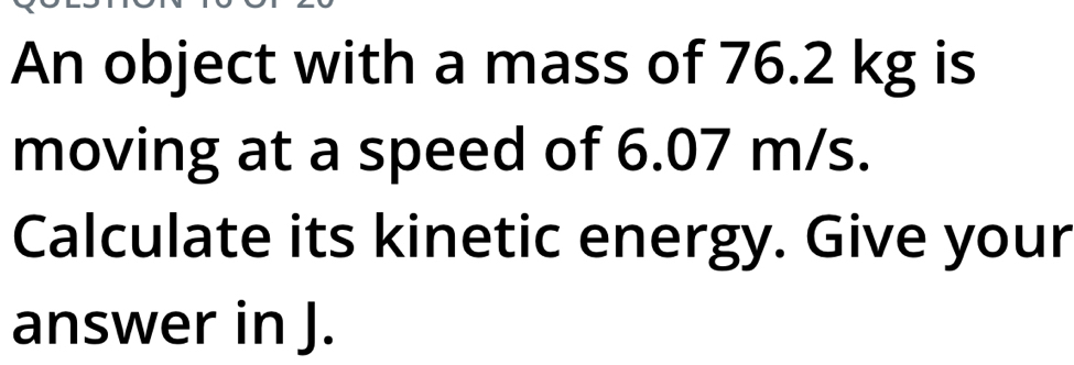 An object with a mass of 76.2 kg is 
moving at a speed of 6.07 m/s. 
Calculate its kinetic energy. Give your 
answer in J.