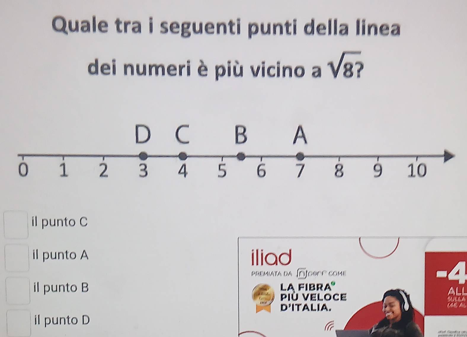 Quale tra i seguenti punti della linea
dei numeri è più vicino a sqrt(8?)
il punto C
il punto A iliad
premiata da Dogoo come A
il punto B La fibra
ali
Più Veloce eNLLA
D'ITALIA.
il punto D