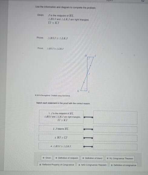 Use the information and diagram to complete the probxem
Gilven: , 7 is the midpoint of overline HL
△ HIJ and △ LKJ are right triangles.
overline IJ≌ overline KJ
Prove: △ HIJ≌ △ LKJ
Prove: △ HIJ≌ △ LKJ
© 2019 Strongkfind. Created uking GeaGebra
Match each statement in the proof with the correct reason.
1. is the midpoint of 7 L.
△ HIJ and △ LKJ are right triangles.
IJ≌ KJ
2. J bisects overline HL.
3 overline HJ≌ overline LJ
A △ HIJ≌ △ LKJ
# Given # Definition of midpoint # Definition of bisect # HL, Congruence Theorem
# Reflexive Property of Cangruence # AAS Congruence Theorem # Definition of congruence