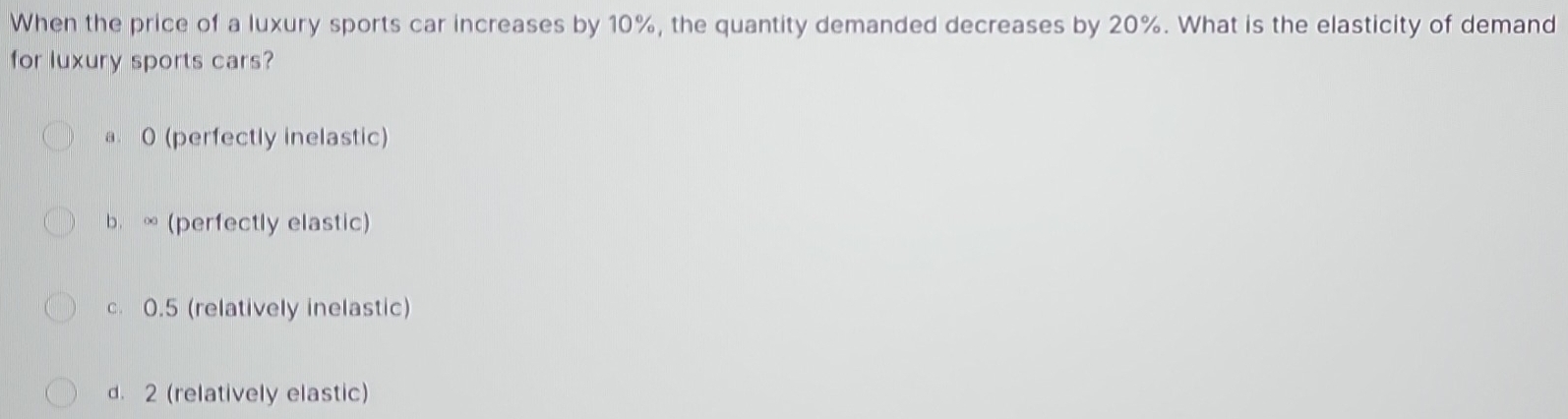 When the price of a luxury sports car increases by 10%, the quantity demanded decreases by 20%. What is the elasticity of demand
for luxury sports cars?
a. 0 (perfectly inelastic)
b. ∞ (perfectly elastic)
c. 0.5 (relatively inelastic)
d. 2 (relatively elastic)