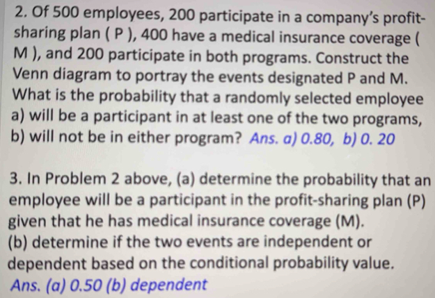 Of 500 employees, 200 participate in a company’s profit- 
sharing plan ( P ), 400 have a medical insurance coverage ( 
M ), and 200 participate in both programs. Construct the 
Venn diagram to portray the events designated P and M. 
What is the probability that a randomly selected employee 
a) will be a participant in at least one of the two programs, 
b) will not be in either program? Ans. a) 0.80, b) 0. 20
3. In Problem 2 above, (a) determine the probability that an 
employee will be a participant in the profit-sharing plan (P) 
given that he has medical insurance coverage (M). 
(b) determine if the two events are independent or 
dependent based on the conditional probability value. 
Ans. (a) 0.50 (b) dependent