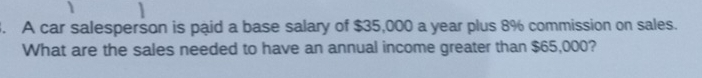 A car salesperson is paid a base salary of $35,000 a year plus 8% commission on sales. 
What are the sales needed to have an annual income greater than $65,000?