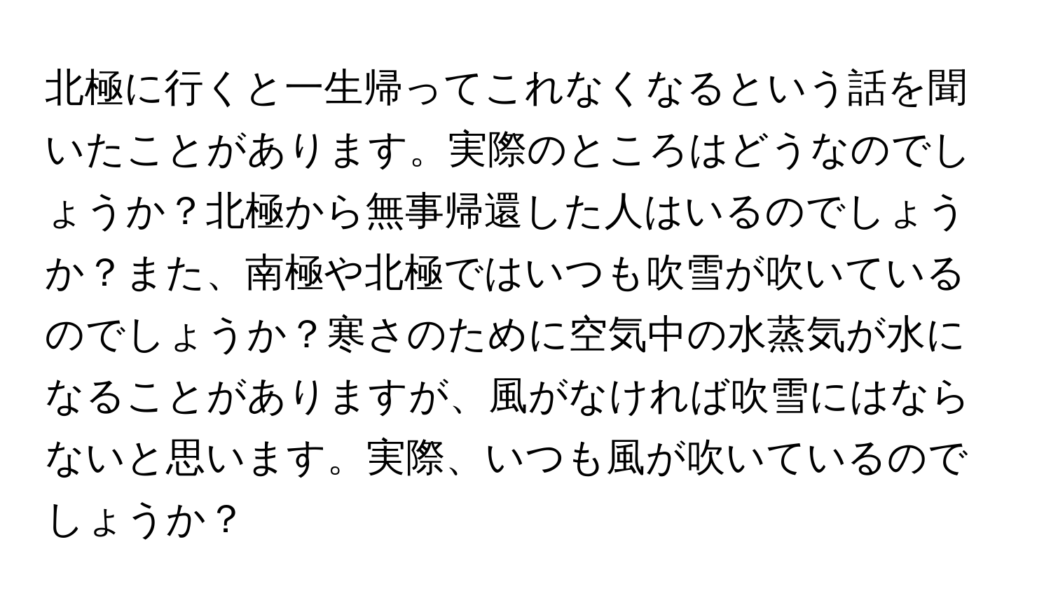 北極に行くと一生帰ってこれなくなるという話を聞いたことがあります。実際のところはどうなのでしょうか？北極から無事帰還した人はいるのでしょうか？また、南極や北極ではいつも吹雪が吹いているのでしょうか？寒さのために空気中の水蒸気が水になることがありますが、風がなければ吹雪にはならないと思います。実際、いつも風が吹いているのでしょうか？