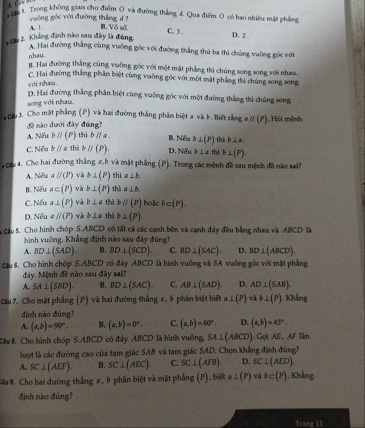 Cầu 1. Trong không gian cho điểm O và đường thắng đ. Qua điểm O có bao nhiêu mặt phẳng
vuông góc với đường thắng d?
A. 1. B. Vô số.
C. 3 . D. 2 .
Cầu 2. Khẳng định nào sau đây là đúng
A. Hai đường thằng cùng vuông góc với đường thẳng thứ ba thì chúng vuông góc với
nhau.
B. Hai đường thẳng cùng vuông góc với một mặt phẳng thì chúng song song với nhau.
C. Hai đường thẳng phân biệt cùng vuông góc với một mặt phẳng thì chúng song song
với nhau.
D. Hai đường thẳng phân biệt cùng vuông góc với một đường thẳng thì chúng song
song với nhau.
* Cầu 3. Cho mặt phẳng (P) và hai đường thắng phân biệt # và b. Biết rằng aparallel (P) Hỏi mệnh
đề nào dưới đây đúng?
A. Nếu bparallel (P) thì bparallel a. B. Nếu b⊥ (P) thì b⊥ a.
C. Nếu bparallel a thì bparallel (P). D. Nếu b⊥ a thì b⊥ (P).
Cầu 4. Cho hai đường thẳng a,b và mặt phẳng (P). Trong các mệnh đề sau mệnh đề nào sai?
A. Nếu aparallel (P) và b⊥ (P) thì a⊥ b.
B. Nếu a⊂ (P) và b⊥ (P) thì a⊥ b.
C. Nếu a⊥ (P) và b⊥ a thì bparallel (P) hoặc b⊂ (P).
D. Nếu aparallel (P) và b⊥ a thì b⊥ (P).
Cầu 5. Cho hình chóp S.ABCD có tất cả các cạnh bên và cạnh đáy đều bằng nhau và ABCD là
hình vuông. Khẳng định nào sau đây đúng?
A. BD⊥ (SAD). B. BD⊥ (SCD). C. BD⊥ (SAC). D. BD⊥ (ABCD).
Câu 6. Cho hình chóp S.ABCD có đáy ABCD là hình vuông và SA vuông góc với mặt phẳng
đáy. Mệnh đề nào sau đây sai?
A. SA⊥ (SBD). B. BD⊥ (SAC). C. AB⊥ (SAD). D. AD⊥ (SAB).
Câu 7. Cho mặt phẳng (P) và hai đường thẳng a, b phân biệt biết a⊥ (P) và b⊥ (P). Khẳng
định nào đúng?
A. (a,b)=90°. B. (a,b)=0°. C. (a,b)=60°. D. (a,b)=45°.
Câu 8. Cho hình chóp S.ABCD có đáy ABCD là hình vuông, SA⊥ (ABCD). Gọi AE,AF lần
lượt là các đường cao của tam giác SAB và tam giác SAD. Chọn khẳng định đúng?
A. SC⊥ (AEF). B. SC⊥ (AEC). C. SC⊥ (AFB). D. SC⊥ (AED).
Câu 9. Cho hai đường thẳng a , b phân biệt và mặt phẳng (P), biết a⊥ (P) và b⊂ (P). Khẳng
định nào đúng?
Trang 11