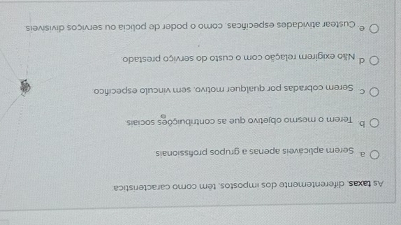 As taxas, diferentemente dos impostos, têm como caracteristica
a Serem aplicáveis apenas a grupos profissionais.
b. Terem o mesmo objetivo que as contribuições sociais.
Serem cobradas por qualquer motivo, sem vinculo especifico
d Não exigirem relação com o custo do serviço prestado
º Custear atividades especificas, como o poder de policia ou serviços divisíveis.