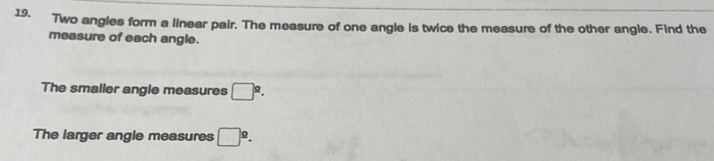 Two angles form a linear pair. The measure of one angle is twice the measure of the other angle. Find the 
measure of each angle. 
The smaller angle measures □^2.. 
The larger angle measures □^2.