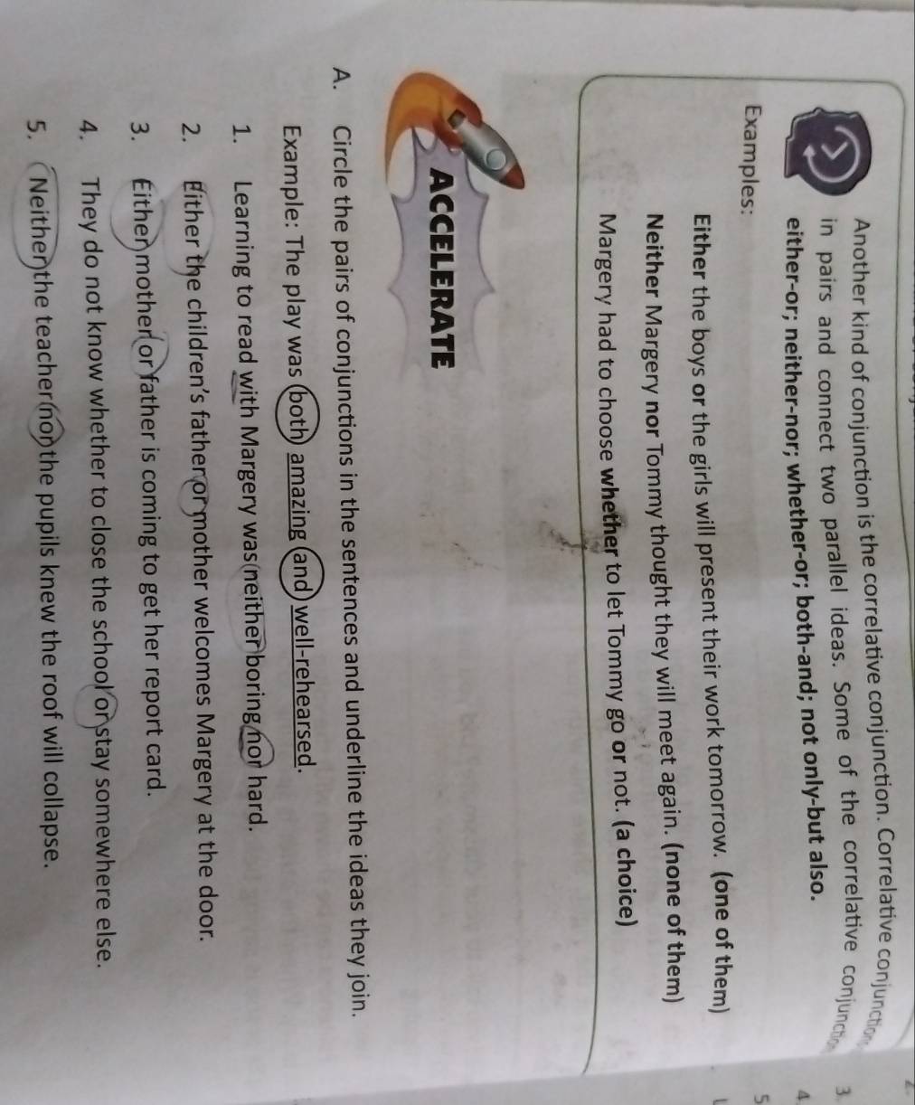 Another kind of conjunction is the correlative conjunction. Correlative conjunction 
in pairs and connect two parallel ideas. Some of the correlative conjunctho 3. 
either-or; neither-nor; whether-or; both-and; not only-but also. 
4 
Examples: 
5 
Either the boys or the girls will present their work tomorrow. (one of them) 
Neither Margery nor Tommy thought they will meet again. (none of them) 
Margery had to choose whether to let Tommy go or not. (a choice) 
ACCELERATE 
A. Circle the pairs of conjunctions in the sentences and underline the ideas they join. 
Example: The play was (both) amazing (and) well-rehearsed. 
1. Learning to read with Margery was neither boring nor hard. 
2. Either the children’s father or mother welcomes Margery at the door. 
3. Either mother or father is coming to get her report card. 
4. They do not know whether to close the school or stay somewhere else. 
5. Neither the teacher non the pupils knew the roof will collapse.