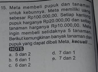 Meta membeli pupuk dan tanama
untuk kebunnya. Meta memiliki uang
sebesar Rp100.000,00 、 Setiap kantong
pupuk harganya Rp20.000,00 dan setia
tanaman harganya Rp10.000,00. Meta
ingin membeli setidaknya 5 tanaman.
Berikut kemungkinan banyak tanaman dan
pupuk yang dapat dibeli Meta, kecuali ...
HOTS
a. 5 dan 2 d. 7 dan 1
b. 6 dan 1 e. 7 dan 2
c. 6 dan 2