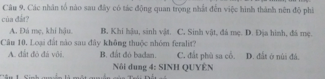 Các nhân tố nào sau đây có tác động quan trọng nhất đến việc hình thành nên độ phì
của đất?
A. Đá mẹ, khí hậu. B. Khí hậu, sinh vật. C. Sinh vật, đá mẹ. D. Địa hình, đá mẹ.
Câu 10. Loại đất nào sau đây không thuộc nhóm feralit?
A. đất đỏ đá vôi. B. đất đỏ badan. C. đất phù sa cổ. D. đất ở núi đá.
Nôi dung 4: SINH QUYÊN
Câu 1 Sinh qu ~