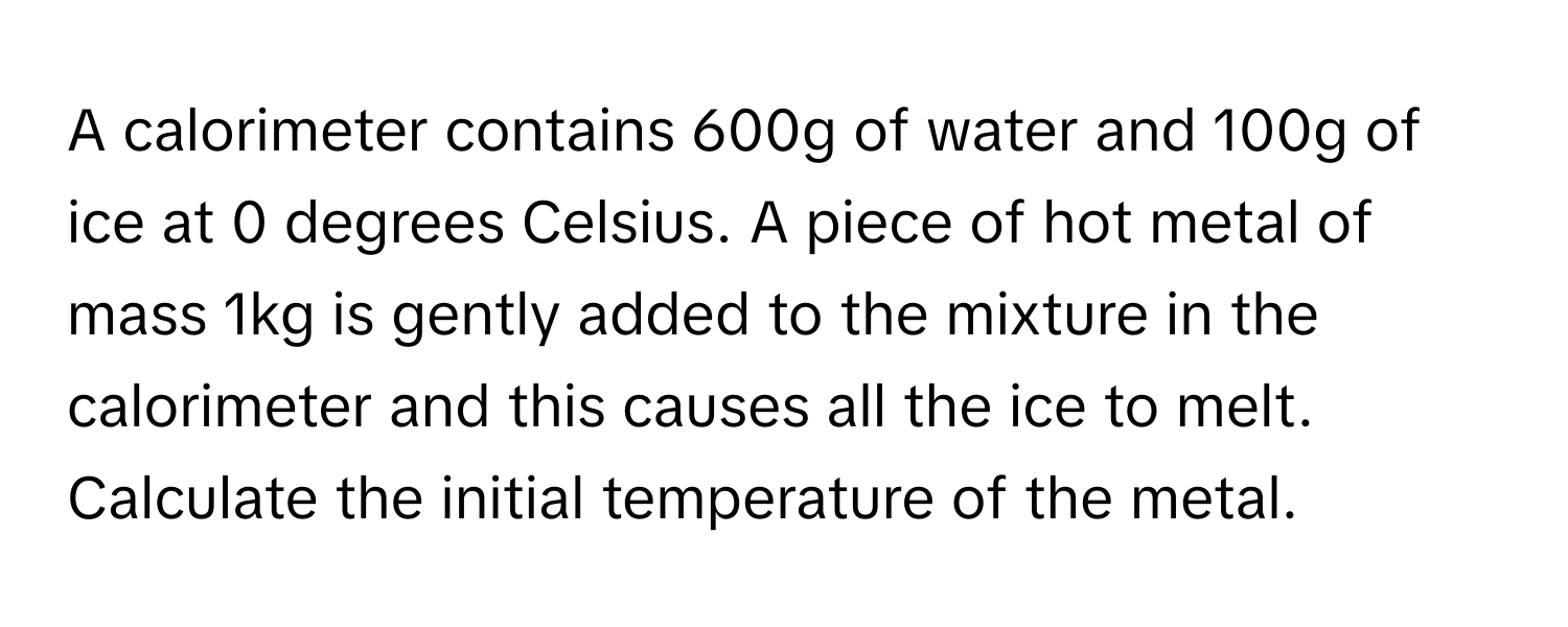 A calorimeter contains 600g of water and 100g of ice at 0 degrees Celsius. A piece of hot metal of mass 1kg is gently added to the mixture in the calorimeter and this causes all the ice to melt. Calculate the initial temperature of the metal.