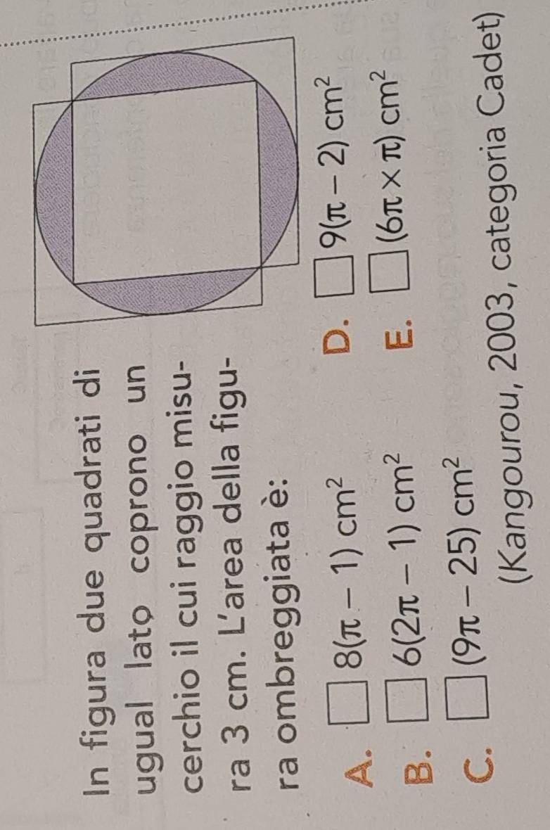 In figura due quadrati di
ugual lato coprono un
cerchio il cui raggio misu-
ra 3 cm. Larea della figu-
ra ombreggiata è:
A. □ 8(π -1)cm^2
D. □ 9(π -2)cm^2
B. □ 6(2π -1)cm^2
E. □ (6π * π )cm^2
C. □ (9π -25)cm^2
(Kangourou, 2003, categoria Cadet)