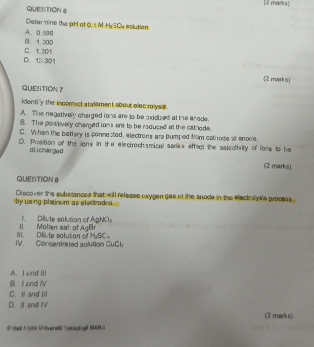 Deter mine the pH of 0,1 M H_2SO_4 solution
A. 0.399
B. 1.000
C. 1.301
D. 13.301
(2 marks)
QUESTION 7
Identi'y the incorrect statement about elec rolysis.
A. The negatively charged ions are to be oxidized at the anode.
B. The positively charged ions are to be reduced at the cathode.
C. When the battery is connected, electrons are pumped from cathode to anole.
D. Position of the ions in the electrochemical series affect the selectivity of ions to be
discharged (2 marks)
QUESTION 8
Discover the substances that will release oxygen gas at the anode in the electrolysis process
by using platinum as electrodes.
1. Dilute solution of AgNO_3
II. Molten sal: of AgBr
III. Dilute solution of H_2SC_4
IV. Concentrated solution CuCl_2
A. I and III
B. I and IV
C. II and III
D. II and IV
(2 marks)
@ Hak Cipts Universiti Teknoloği MARA