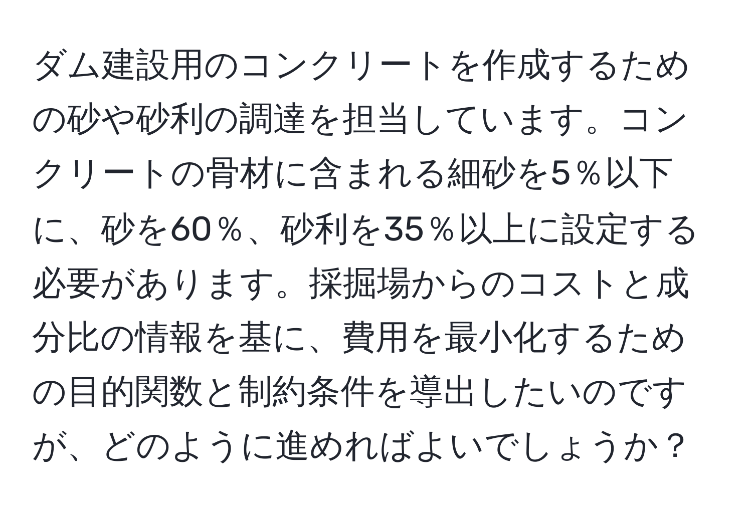 ダム建設用のコンクリートを作成するための砂や砂利の調達を担当しています。コンクリートの骨材に含まれる細砂を5％以下に、砂を60％、砂利を35％以上に設定する必要があります。採掘場からのコストと成分比の情報を基に、費用を最小化するための目的関数と制約条件を導出したいのですが、どのように進めればよいでしょうか？