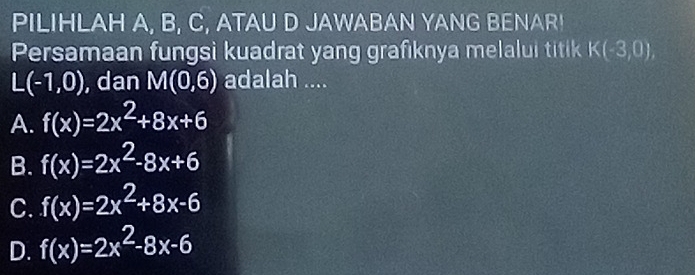 PILIHLAH A, B, C, ATAU D JAWABAN YANG BENAR!
Persamaan fungsi kuadrat yang grafıknya melalui titik K(-3,0),
L(-1,0) , dan M(0,6) adalah ....
A. f(x)=2x^2+8x+6
B. f(x)=2x^2-8x+6
C. f(x)=2x^2+8x-6
D. f(x)=2x^2-8x-6