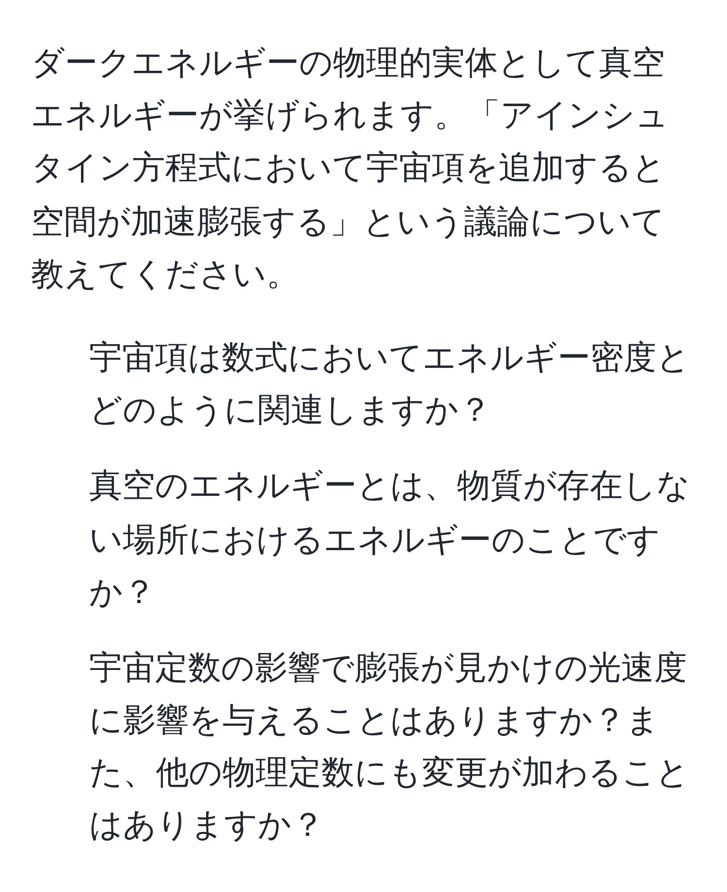 ダークエネルギーの物理的実体として真空エネルギーが挙げられます。「アインシュタイン方程式において宇宙項を追加すると空間が加速膨張する」という議論について教えてください。  
1. 宇宙項は数式においてエネルギー密度とどのように関連しますか？  
2. 真空のエネルギーとは、物質が存在しない場所におけるエネルギーのことですか？  
3. 宇宙定数の影響で膨張が見かけの光速度に影響を与えることはありますか？また、他の物理定数にも変更が加わることはありますか？