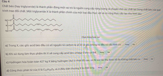 Chất béo (hay triglyceride) là thành phần đóng một vai trò là nguồn cung cấp năng lượng và chuyên chở các chất tan trong chất béo của quá
trình trao đổi chất. Một triglyceride X là thành phần chính của một loại dầu thực vật và có công thức cấu tạo như hình sau:
Chọn đứng hoặc sai
a) Trong X, các gốc acid béo đều có số nguyên tử carbon là số lẻ và gốc không no đều có cấu hình cís- Dứng Sa
b) Khi sử dụng làm thực phẩm thì X sẽ cung cấp acid béo omega-3 cho cơ thể Bùng Sai
c) Hydrogen hóa hoàn toàn 427 kg X bằng hydrogen (dư) ở nhiệt độ cao, có Ni xúc tác thu được tối đa 434 kg chất béo no. Đùng Sai
d) Công thức phân tứ của X là C_55H_98O_6 và ở điều kiện thường X là chất lóng Dùng Sal