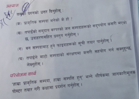 अम्यास 
तलकं प्रश्नको उत्तर दिनुहोस् : 
(क) प्राक्ृतिक सम्पदा भनेको के हो ? 
(ख) तपाईंको समुदाय बरपरको जल सम्पदाहरूको सदपयोग कसरी भएको 
छ, उदाहरणसहित प्रस्तुत गर्नुहोस् । 
(ग) बन सम्पदाबाट हुने फाइदाहरूको सूची तयार पानुहोस् 
(घ) तपाईले माटो सम्पदाको संरक्षणमा कस सहयोग गर्न सक्नहन्छ 
लेख्नुहोस्। 
परियोजना कार्य 
‘हाम्रा प्राकृतिक सम्पदा, हाम्रा सम्पत्ति हुन्' भ षकमा जानकारीमलक 
पोस्टर तयार गरी कक्षामा प्रदर्शन गनुहोस् ।