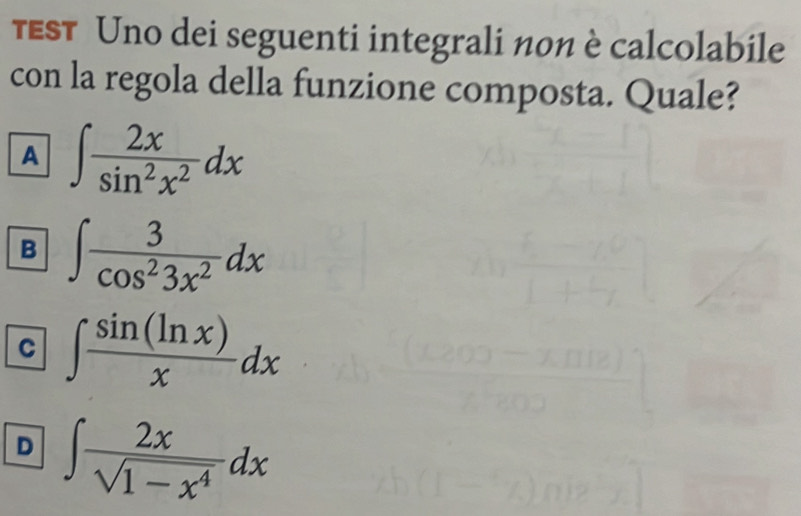 τEST Uno dei seguenti integrali n0n è calcolabile
con la regola della funzione composta. Quale?
A ∈t  2x/sin^2x^2 dx
B ∈t  3/cos^23x^2 dx
C ∈t  sin (ln x)/x dx
D ∈t  2x/sqrt(1-x^4) dx