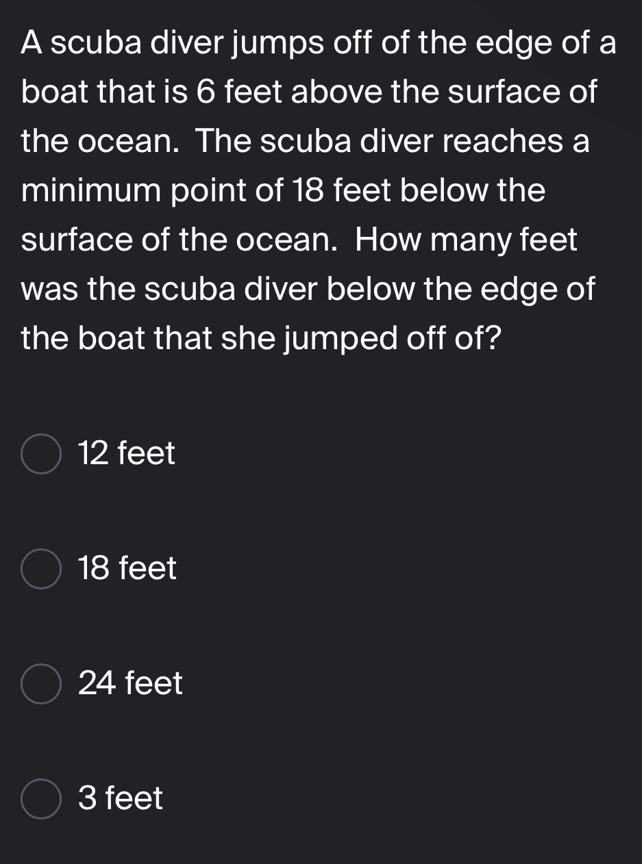 A scuba diver jumps off of the edge of a
boat that is 6 feet above the surface of
the ocean. The scuba diver reaches a
minimum point of 18 feet below the
surface of the ocean. How many feet
was the scuba diver below the edge of
the boat that she jumped off of?
12 feet
18 feet
24 feet
3 feet