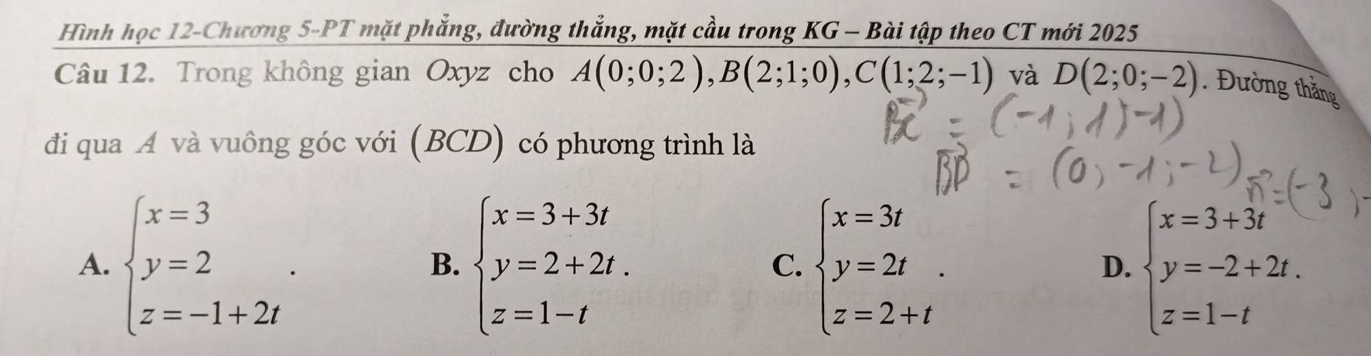 Hình học 12-Chương 5-PT mặt phẳng, đường thắng, mặt cầu trong KG - Bài tập theo CT mới 2025
Câu 12. Trong không gian Oxyz cho A(0;0;2), B(2;1;0), C(1;2;-1) và D(2;0;-2). Đường thăng
đi qua Á và vuông góc với (BC (D) có phương trình là
A. beginarrayl x=3 y=2 z=-1+2iendarray.. beginarrayl x=3+3t y=2+2t. z=1-tendarray. beginarrayl x=3t y=2t z=2+tendarray.. beginarrayl x=3+3t y=-2+2t. z=1-tendarray.
B.
C.
D.